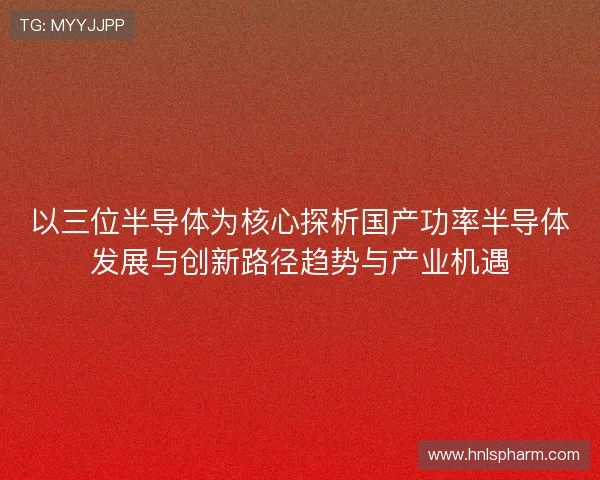 以三位半导体为核心探析国产功率半导体发展与创新路径趋势与产业机遇 以三位半导体为核心探析国产功率半导体发展与创新路径趋势与产业机遇